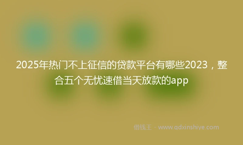 2025年热门不上征信的贷款平台有哪些2023，整合五个无忧速借当天放款的app