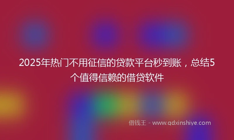 2025年热门不用征信的贷款平台秒到账，总结5个值得信赖的借贷软件