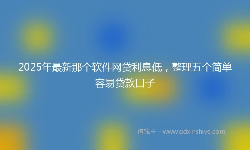 2025年最新那个软件网贷利息低，整理五个简单容易贷款口子