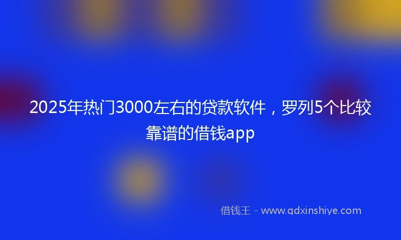 2025年热门3000左右的贷款软件，罗列5个比较靠谱的借钱app