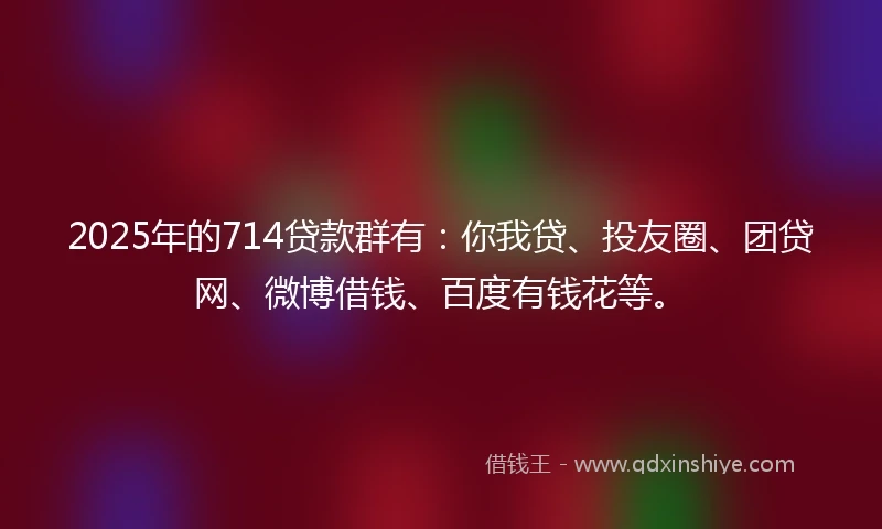 2025年的714贷款群有：你我贷、投友圈、团贷网、微博借钱、百度有钱花等。