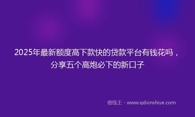 2025年最新额度高下款快的贷款平台有钱花吗，分享五个高炮必下的新口子