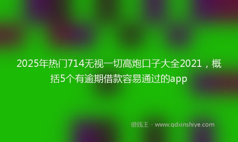 2025年热门714无视一切高炮口子大全2021，概括5个有逾期借款容易通过的app