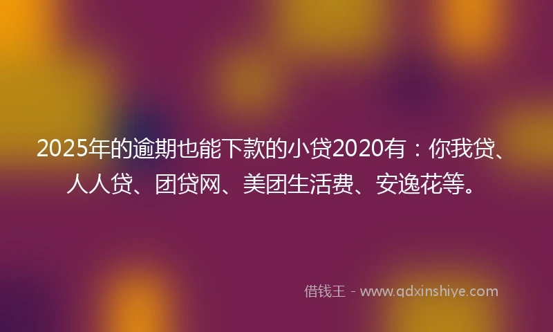 2025年的逾期也能下款的小贷2020有：你我贷、人人贷、团贷网、美团生活费、安逸花等。