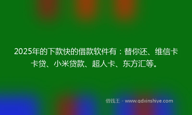 2025年的下款快的借款软件有：替你还、维信卡卡贷、小米贷款、超人卡、东方汇等。
