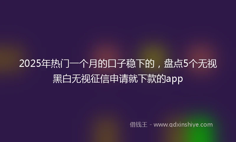 2025年热门一个月的口子稳下的，盘点5个无视黑白无视征信申请就下款的app