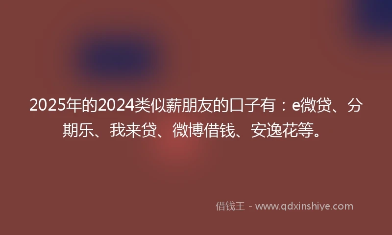 2025年的2024类似薪朋友的口子有：e微贷、分期乐、我来贷、微博借钱、安逸花等。