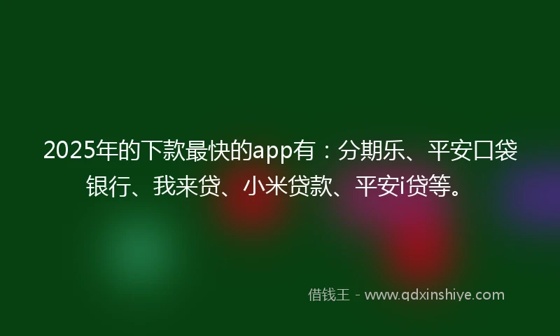 2025年的下款最快的app有：分期乐、平安口袋银行、我来贷、小米贷款、平安i贷等。
