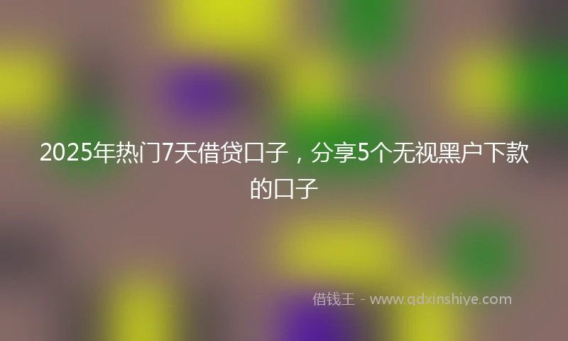 2025年热门7天借贷口子，分享5个无视黑户下款的口子