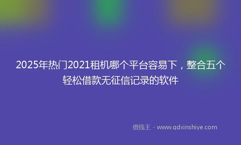 2025年热门2021租机哪个平台容易下，整合五个轻松借款无征信记录的软件
