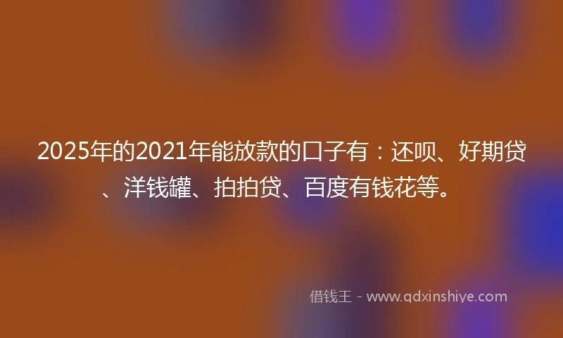 2025年的2021年能放款的口子有：还呗、好期贷、洋钱罐、拍拍贷、百度有钱花等。