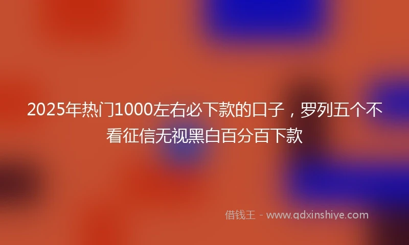 2025年热门1000左右必下款的口子，罗列五个不看征信无视黑白百分百下款