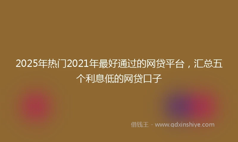 2025年热门2021年最好通过的网贷平台，汇总五个利息低的网贷口子