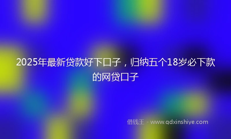2025年最新贷款好下口子，归纳五个18岁必下款的网贷口子