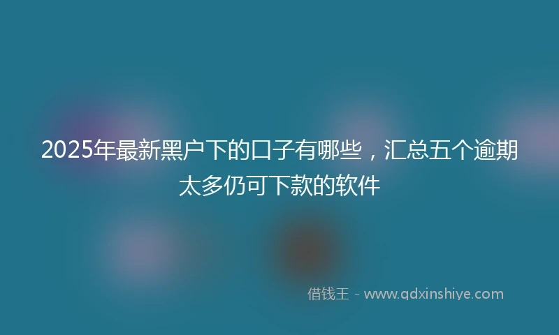 2025年最新黑户下的口子有哪些，汇总五个逾期太多仍可下款的软件