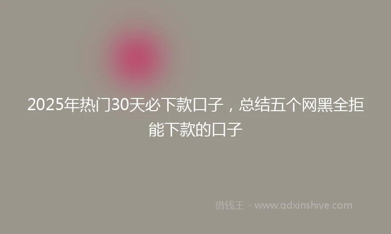 2025年热门30天必下款口子，总结五个网黑全拒能下款的口子