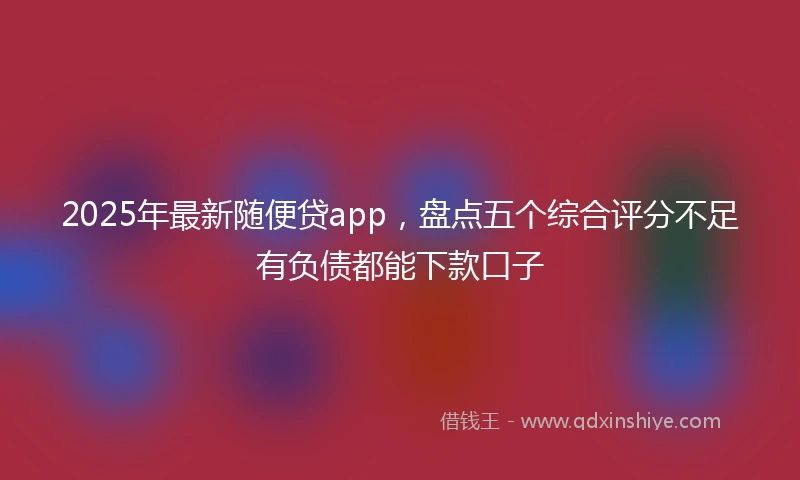 2025年最新随便贷app，盘点五个综合评分不足有负债都能下款口子