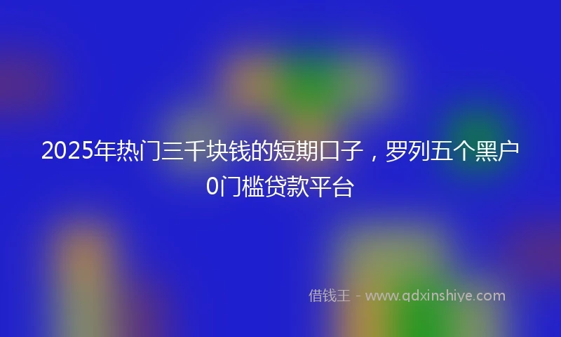 2025年热门三千块钱的短期口子，罗列五个黑户0门槛贷款平台