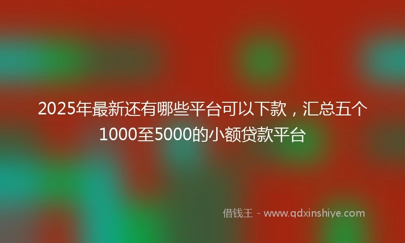 2025年最新还有哪些平台可以下款，汇总五个1000至5000的小额贷款平台