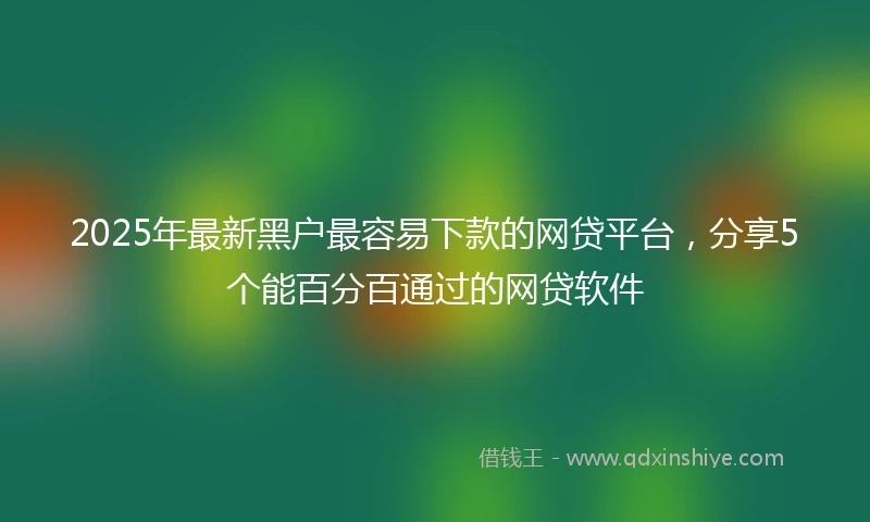 2025年最新黑户最容易下款的网贷平台，分享5个能百分百通过的网贷软件