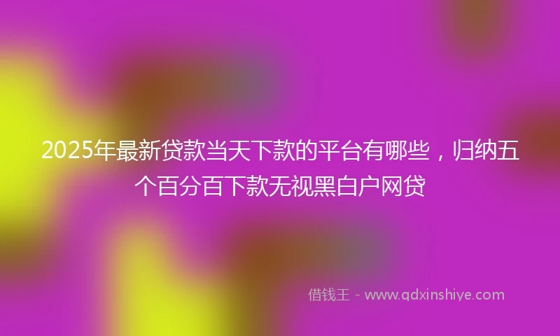 2025年最新贷款当天下款的平台有哪些，归纳五个百分百下款无视黑白户网贷