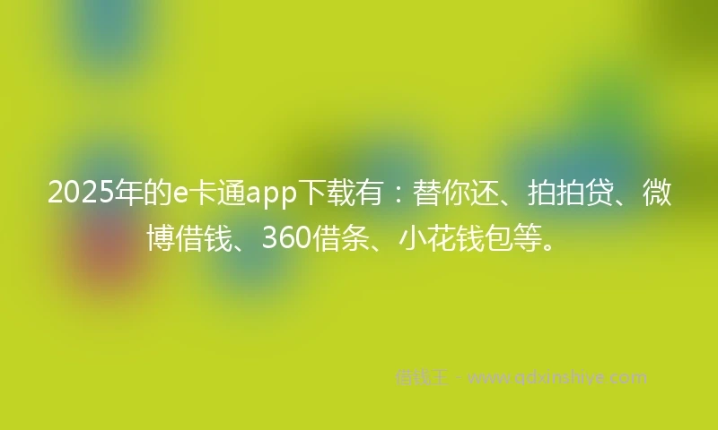 2025年的e卡通app下载有：替你还、拍拍贷、微博借钱、360借条、小花钱包等。