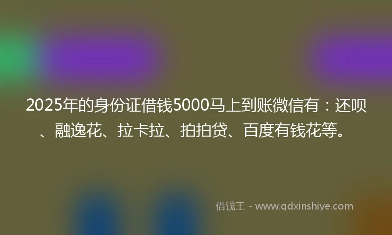 2025年的身份证借钱5000马上到账微信有：还呗、融逸花、拉卡拉、拍拍贷、百度有钱花等。