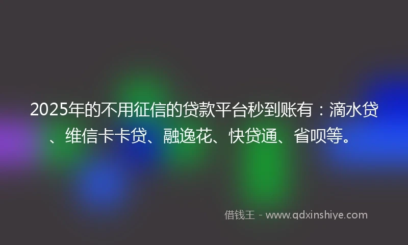 2025年的不用征信的贷款平台秒到账有：滴水贷、维信卡卡贷、融逸花、快贷通、省呗等。