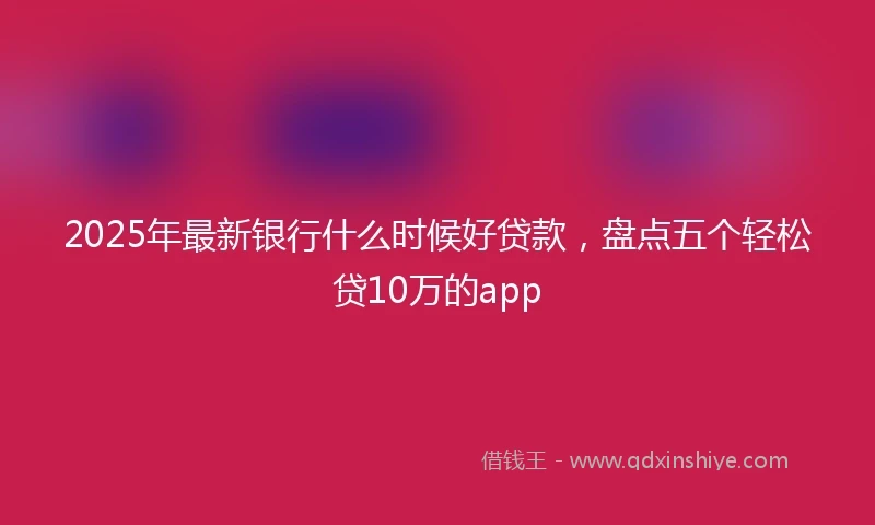 2025年最新银行什么时候好贷款，盘点五个轻松贷10万的app