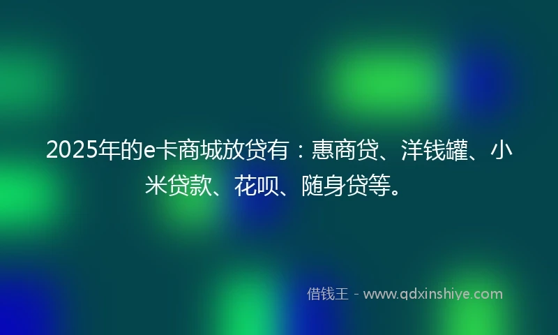 2025年的e卡商城放贷有：惠商贷、洋钱罐、小米贷款、花呗、随身贷等。