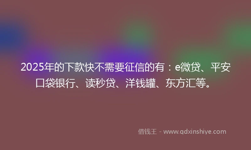 2025年的下款快不需要征信的有：e微贷、平安口袋银行、读秒贷、洋钱罐、东方汇等。