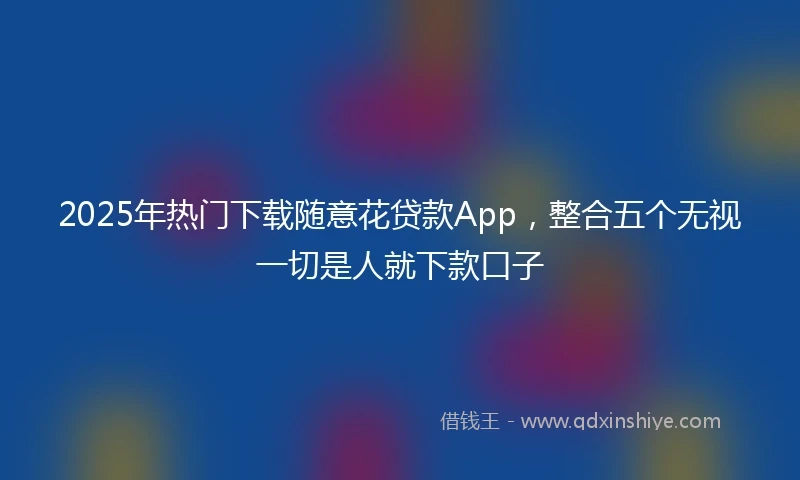 2025年热门下载随意花贷款App，整合五个无视一切是人就下款口子