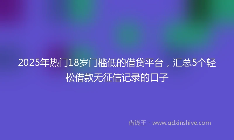 2025年热门18岁门槛低的借贷平台，汇总5个轻松借款无征信记录的口子