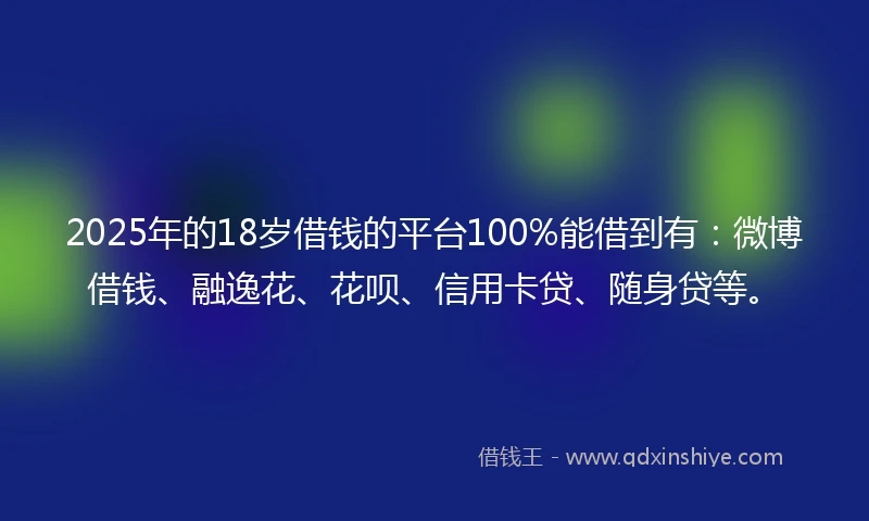 2025年的18岁借钱的平台100%能借到有：微博借钱、融逸花、花呗、信用卡贷、随身贷等。
