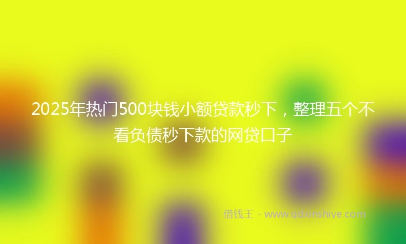 2025年热门500块钱小额贷款秒下，整理五个不看负债秒下款的网贷口子
