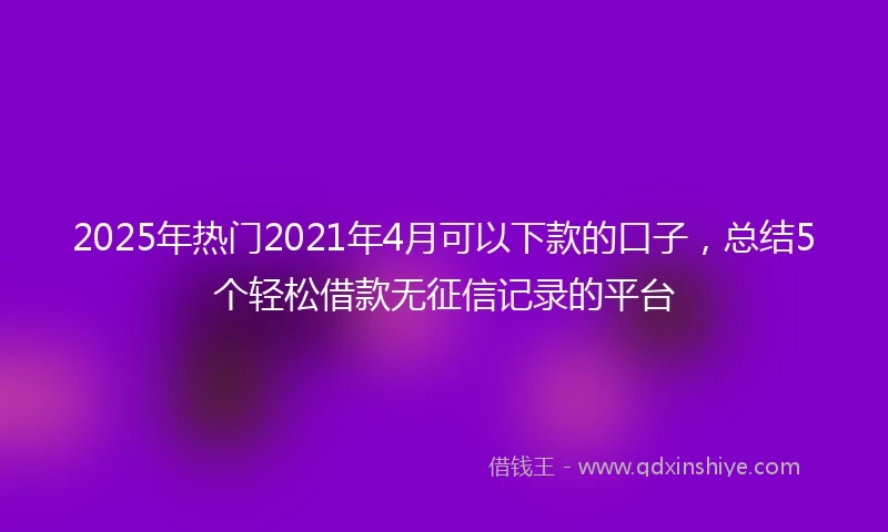 2025年热门2021年4月可以下款的口子，总结5个轻松借款无征信记录的平台