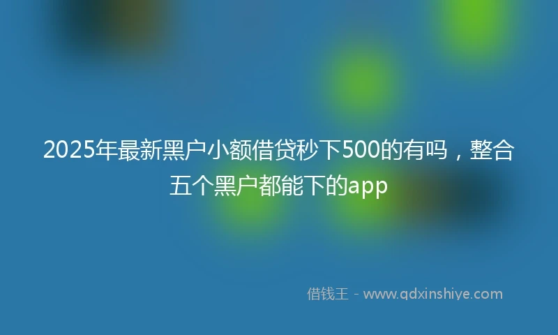 2025年最新黑户小额借贷秒下500的有吗，整合五个黑户都能下的app