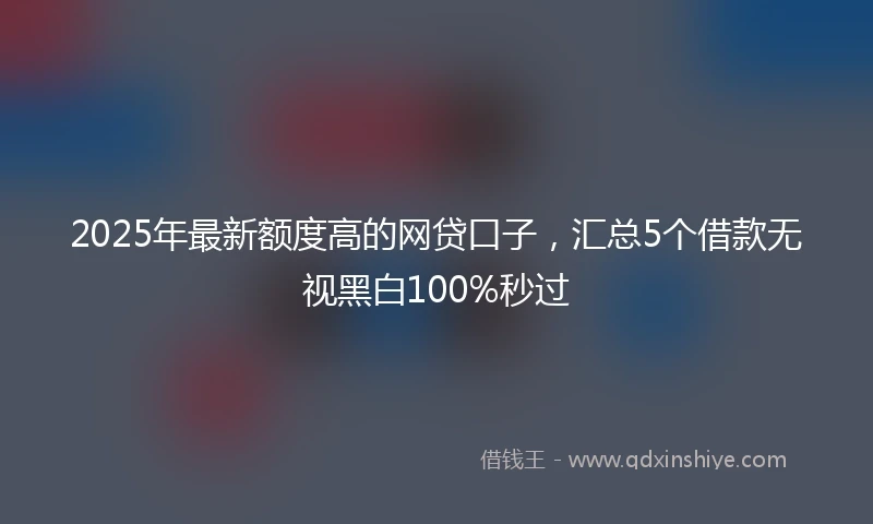2025年最新额度高的网贷口子，汇总5个借款无视黑白100%秒过