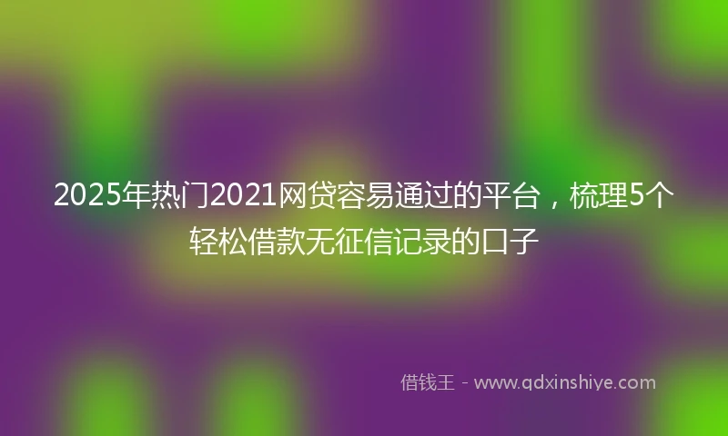 2025年热门2021网贷容易通过的平台，梳理5个轻松借款无征信记录的口子