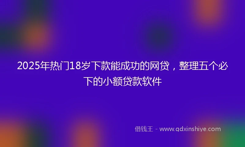 2025年热门18岁下款能成功的网贷，整理五个必下的小额贷款软件