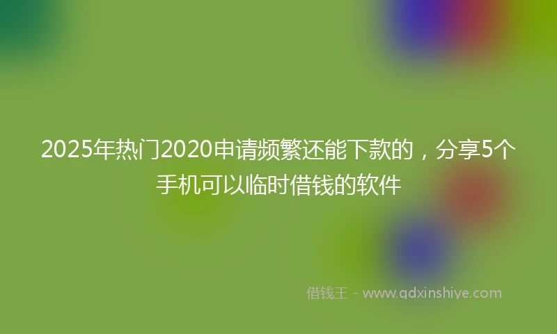 2025年热门2020申请频繁还能下款的，分享5个手机可以临时借钱的软件
