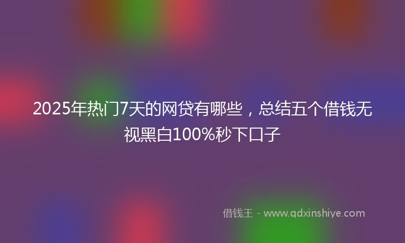 2025年热门7天的网贷有哪些，总结五个借钱无视黑白100%秒下口子