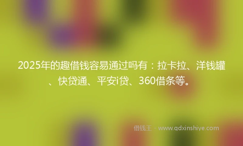 2025年的趣借钱容易通过吗有：拉卡拉、洋钱罐、快贷通、平安i贷、360借条等。