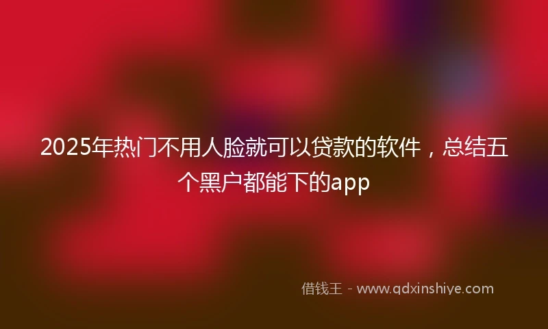 2025年热门不用人脸就可以贷款的软件，总结五个黑户都能下的app