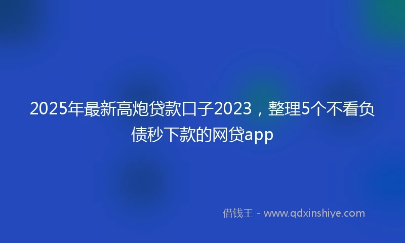 2025年最新高炮贷款口子2023，整理5个不看负债秒下款的网贷app