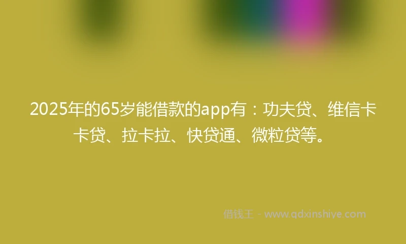 2025年的65岁能借款的app有：功夫贷、维信卡卡贷、拉卡拉、快贷通、微粒贷等。