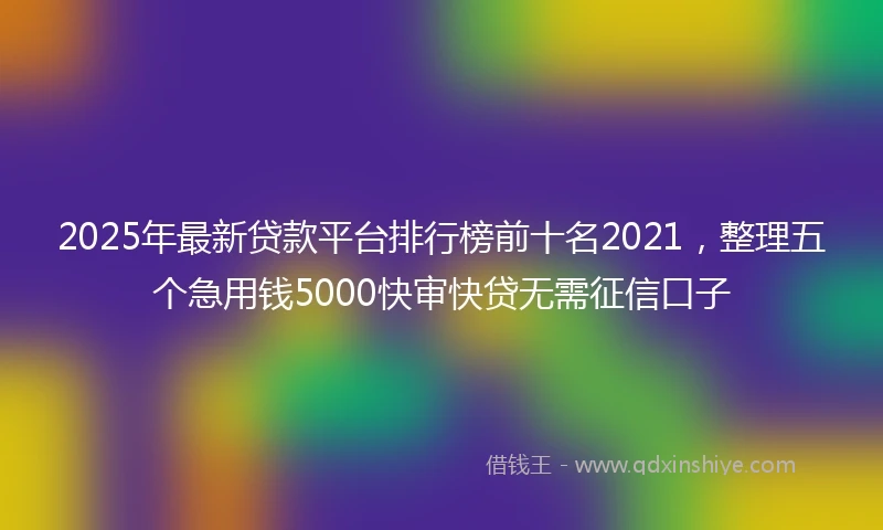 2025年最新贷款平台排行榜前十名2021，整理五个急用钱5000快审快贷无需征信口子