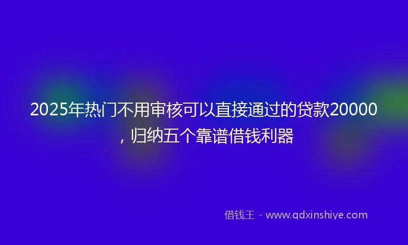 2025年热门不用审核可以直接通过的贷款20000，归纳五个靠谱借钱利器