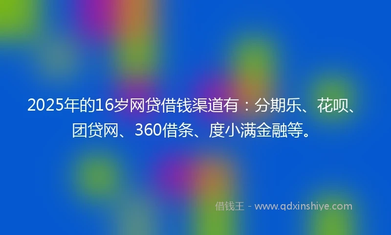 2025年的16岁网贷借钱渠道有：分期乐、花呗、团贷网、360借条、度小满金融等。