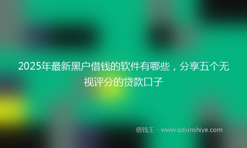 2025年最新黑户借钱的软件有哪些，分享五个无视评分的贷款口子